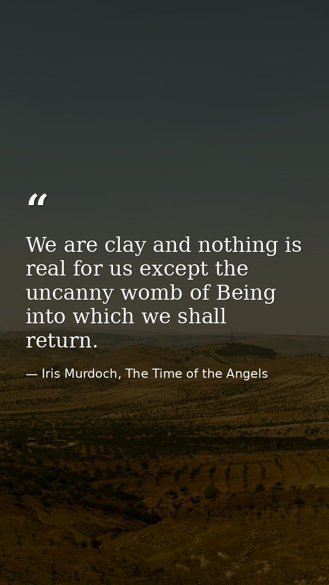 We are clay and nothing is real for us except the uncanny womb of Being into which we shall return. — Iris Murdoch, The Time of the Angels