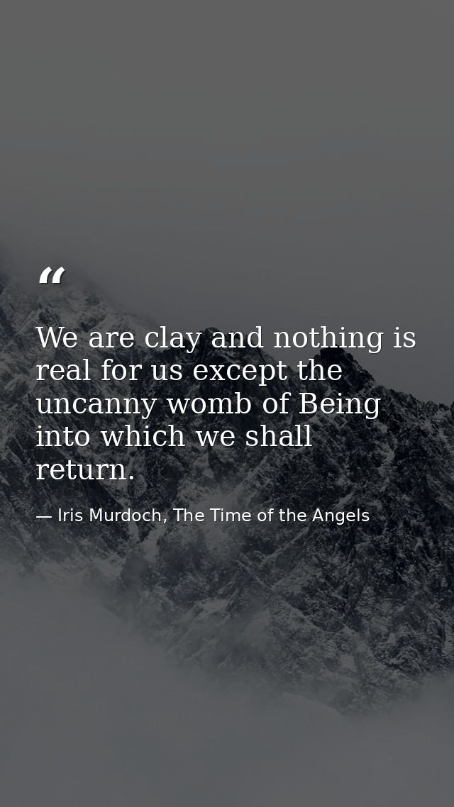 We are clay and nothing is real for us except the uncanny womb of Being into which we shall return. — Iris Murdoch, The Time of the Angels