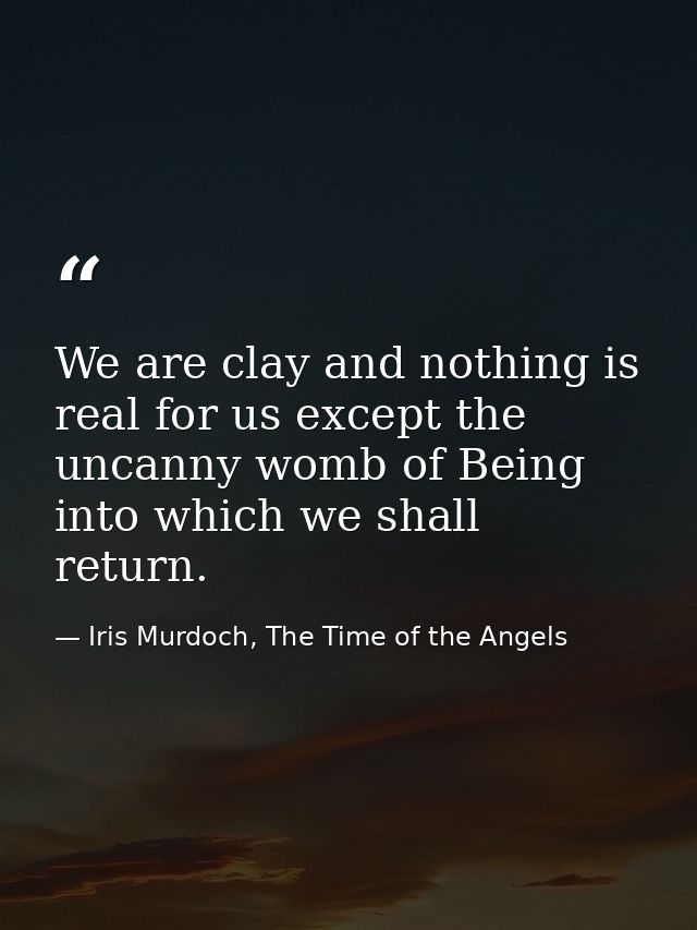 We are clay and nothing is real for us except the uncanny womb of Being into which we shall return. — Iris Murdoch, The Time of the Angels