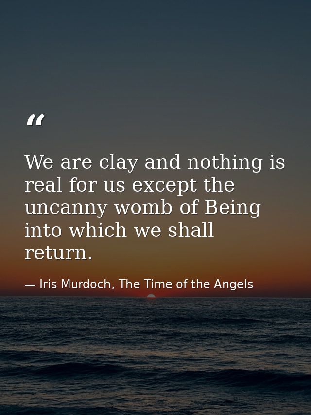We are clay and nothing is real for us except the uncanny womb of Being into which we shall return. — Iris Murdoch, The Time of the Angels