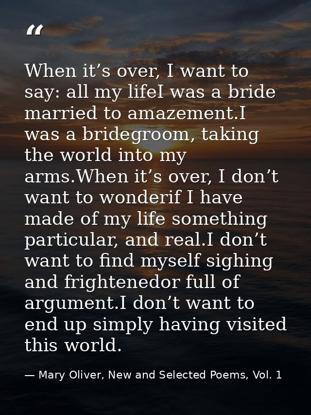 When it’s over, I want to say: all my lifeI was a bride married to amazement.I was a bridegroom, taking the world into m — Mary Oliver, New and Selected Poems, Vol. 1