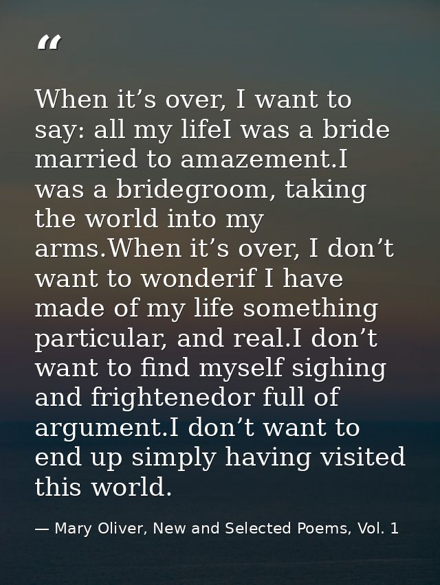 When it’s over, I want to say: all my lifeI was a bride married to amazement.I was a bridegroom, taking the world into m — Mary Oliver, New and Selected Poems, Vol. 1