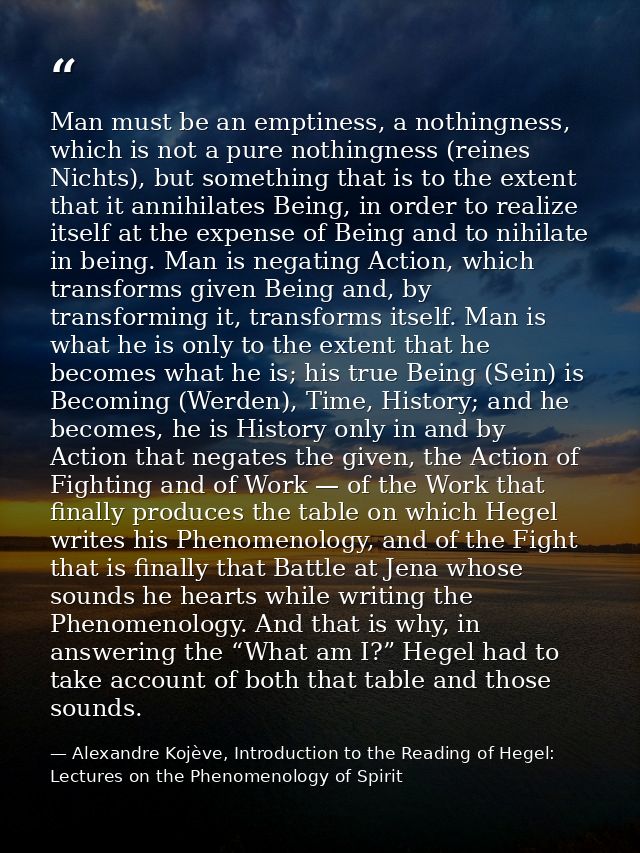 Man must be an emptiness, a nothingness, which is not a pure nothingness (reines Nichts), but something that is to the e — Alexandre Kojève, Introduction to the Reading of Hegel: Lectures on the Phenomenology of Spirit
