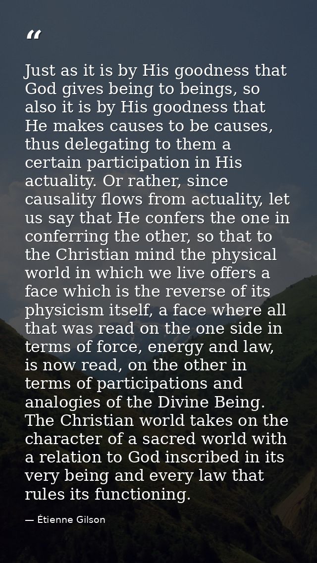 Just as it is by His goodness that God gives being to beings, so also it is by His goodness that He makes causes to be c — Étienne Gilson