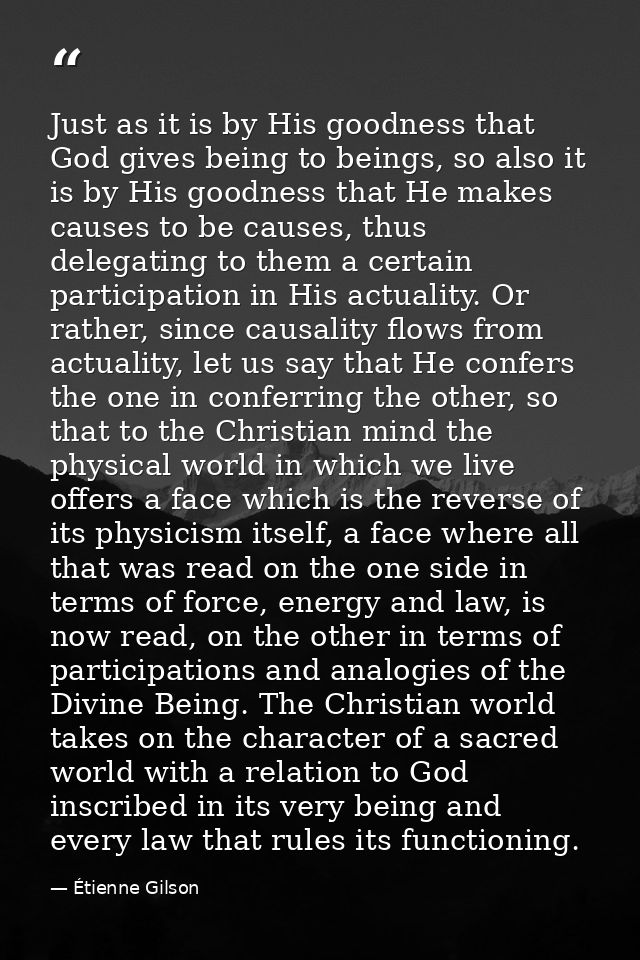 Just as it is by His goodness that God gives being to beings, so also it is by His goodness that He makes causes to be c — Étienne Gilson