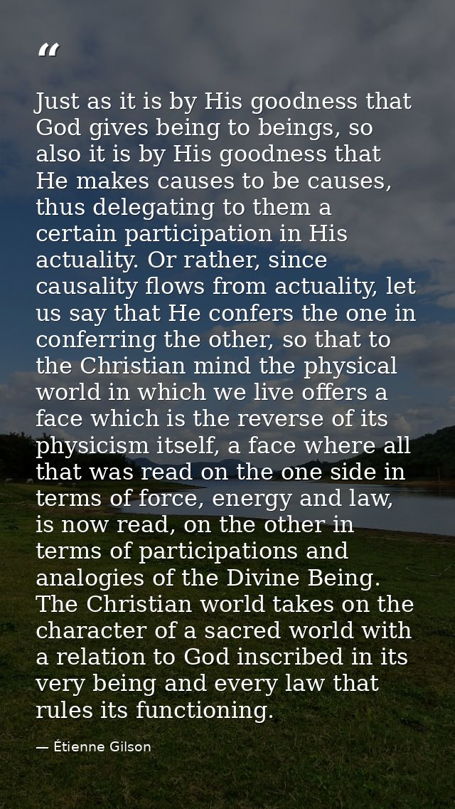 Just as it is by His goodness that God gives being to beings, so also it is by His goodness that He makes causes to be c — Étienne Gilson