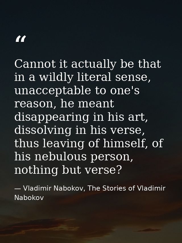Cannot it actually be that in a wildly literal sense, unacceptable to one's reason, he meant disappearing in his art, di — Vladimir Nabokov, The Stories of Vladimir Nabokov