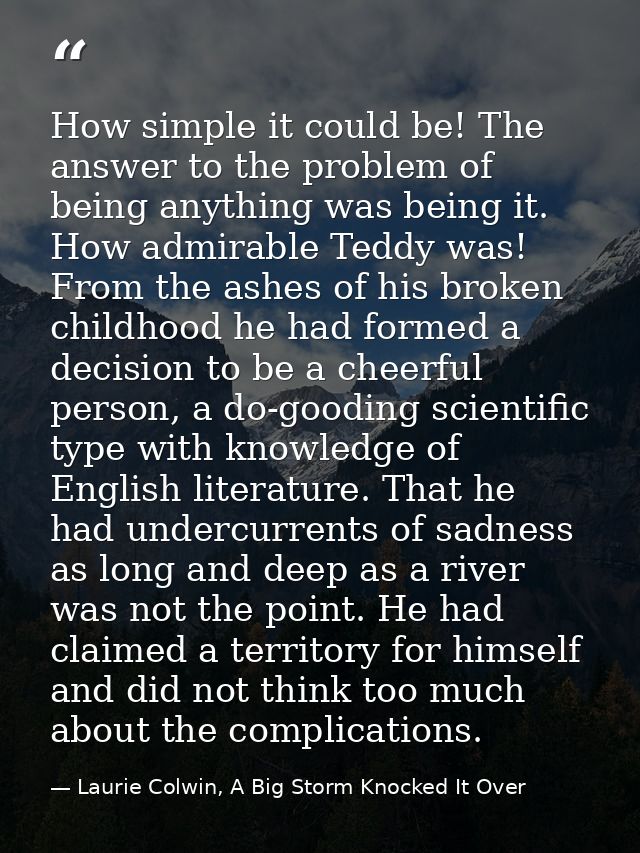 How simple it could be! The answer to the problem of being anything was being it. How admirable Teddy was! From the ashe — Laurie Colwin, A Big Storm Knocked It Over