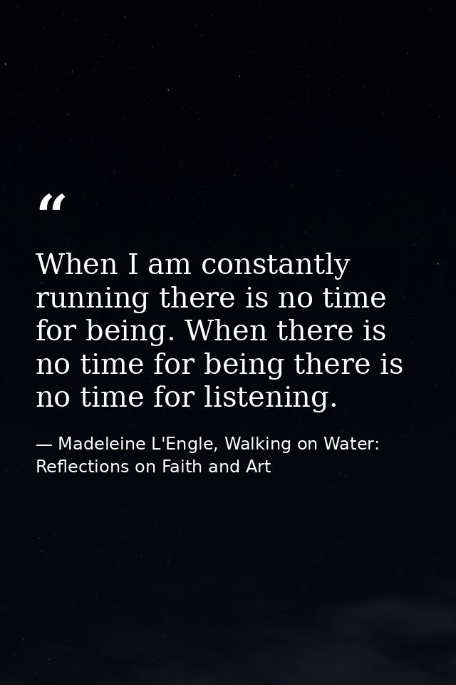 When I am constantly running there is no time for being. When there is no time for being there is no time for listening. — Madeleine L'Engle, Walking on Water: Reflections on Faith and Art