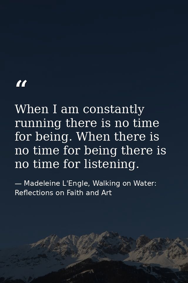 When I am constantly running there is no time for being. When there is no time for being there is no time for listening. — Madeleine L'Engle, Walking on Water: Reflections on Faith and Art