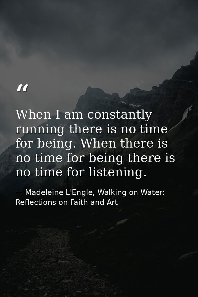 When I am constantly running there is no time for being. When there is no time for being there is no time for listening. — Madeleine L'Engle, Walking on Water: Reflections on Faith and Art