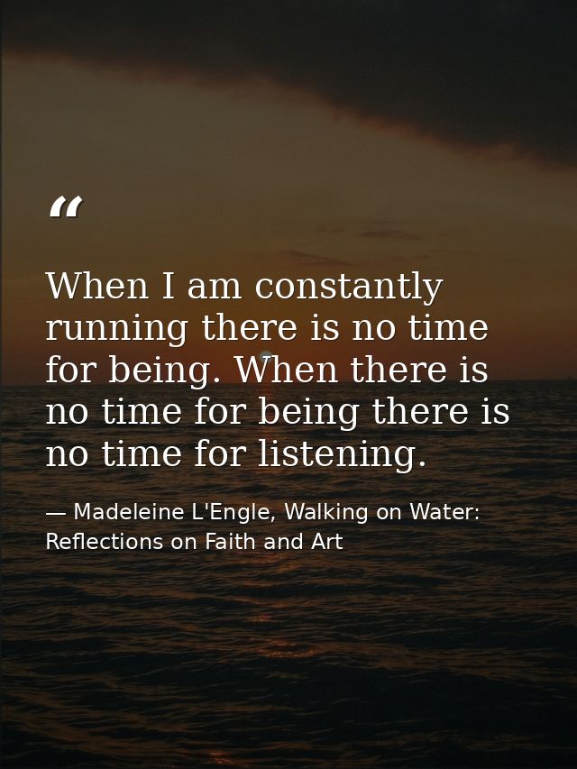 When I am constantly running there is no time for being. When there is no time for being there is no time for listening. — Madeleine L'Engle, Walking on Water: Reflections on Faith and Art