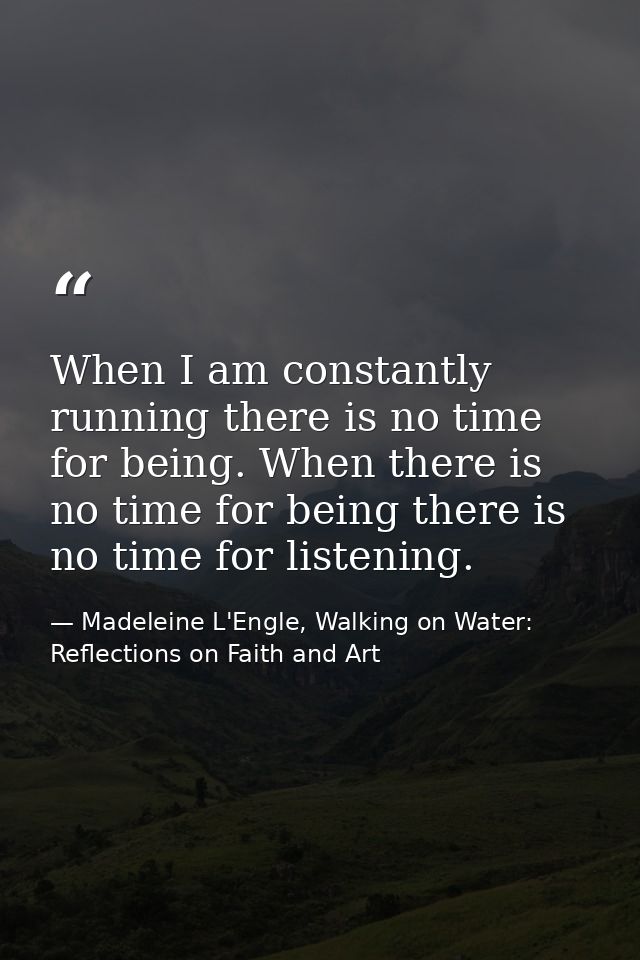 When I am constantly running there is no time for being. When there is no time for being there is no time for listening. — Madeleine L'Engle, Walking on Water: Reflections on Faith and Art