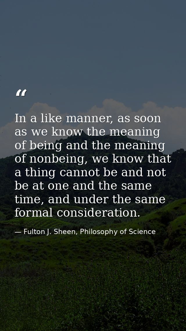 In a like manner, as soon as we know the meaning of being and the meaning of nonbeing, we know that a thing cannot be an — Fulton J. Sheen, Philosophy of Science