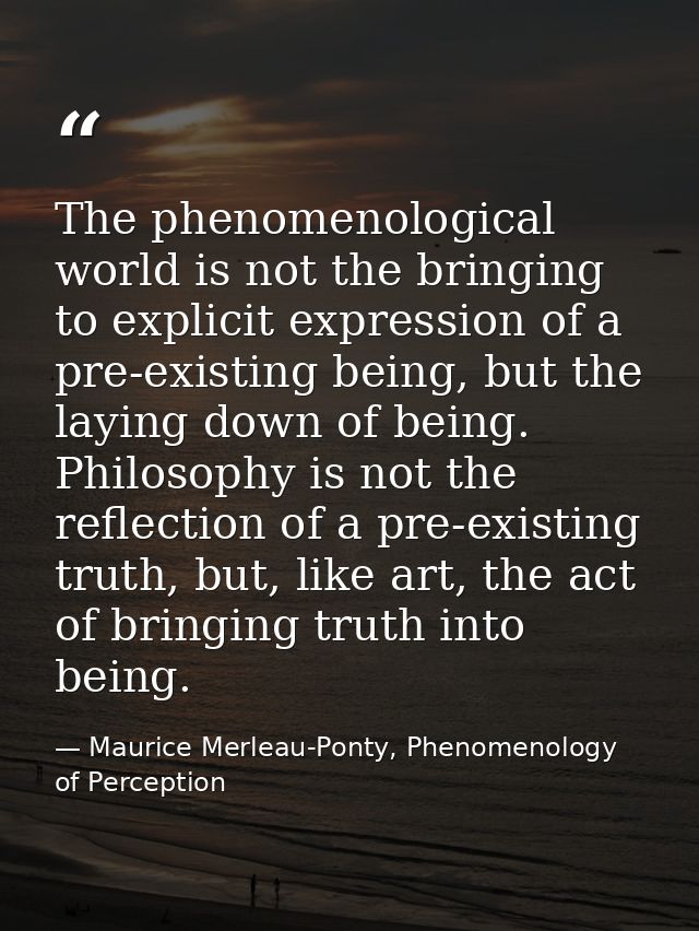 The phenomenological world is not the bringing to explicit expression of a pre-existing being, but the laying down of be — Maurice Merleau-Ponty, Phenomenology of Perception