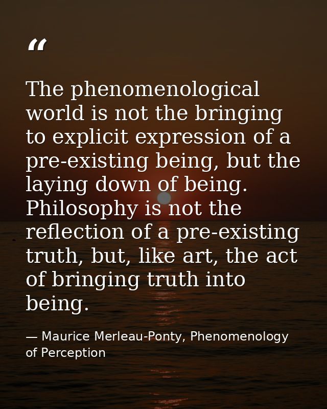 The phenomenological world is not the bringing to explicit expression of a pre-existing being, but the laying down of be — Maurice Merleau-Ponty, Phenomenology of Perception