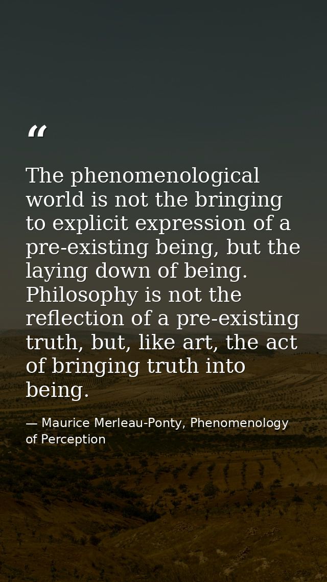 The phenomenological world is not the bringing to explicit expression of a pre-existing being, but the laying down of be — Maurice Merleau-Ponty, Phenomenology of Perception