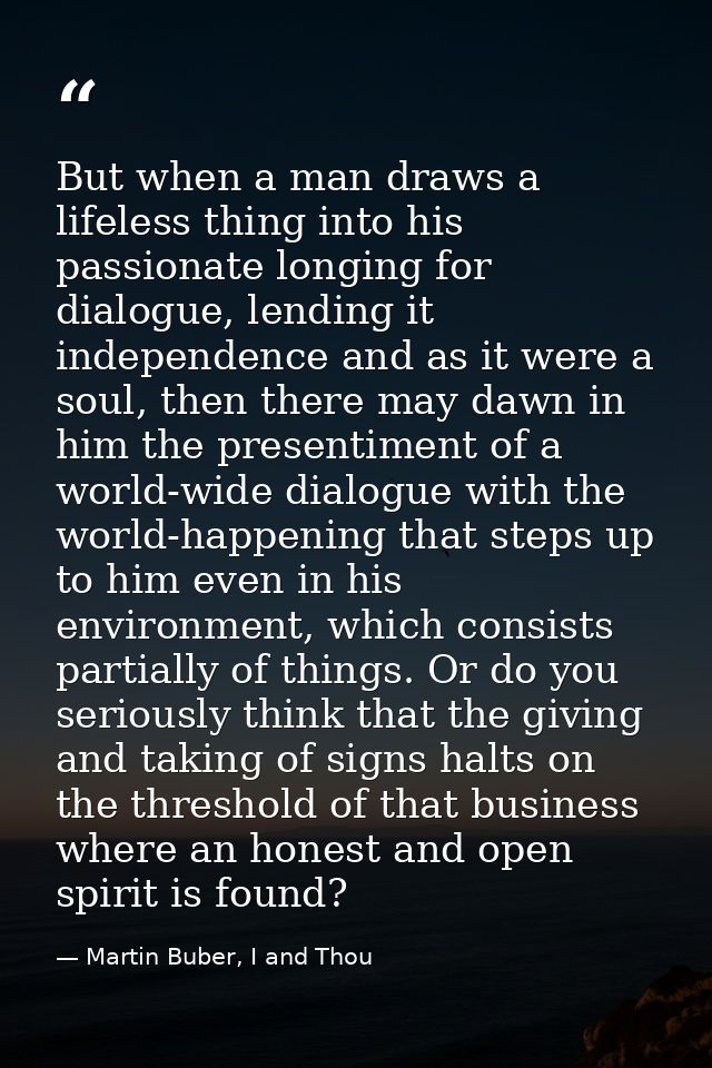 But when a man draws a lifeless thing into his passionate longing for dialogue, lending it independence and as it were a — Martin Buber, I and Thou