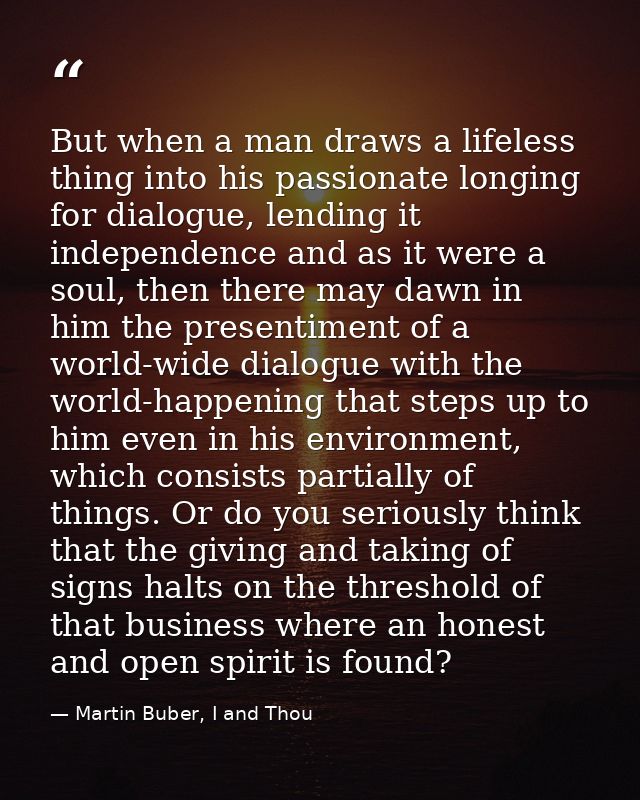 But when a man draws a lifeless thing into his passionate longing for dialogue, lending it independence and as it were a — Martin Buber, I and Thou