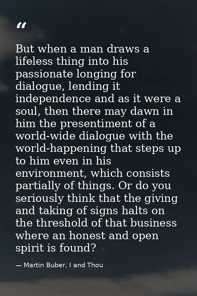 But when a man draws a lifeless thing into his passionate longing for dialogue, lending it independence and as it were a — Martin Buber, I and Thou