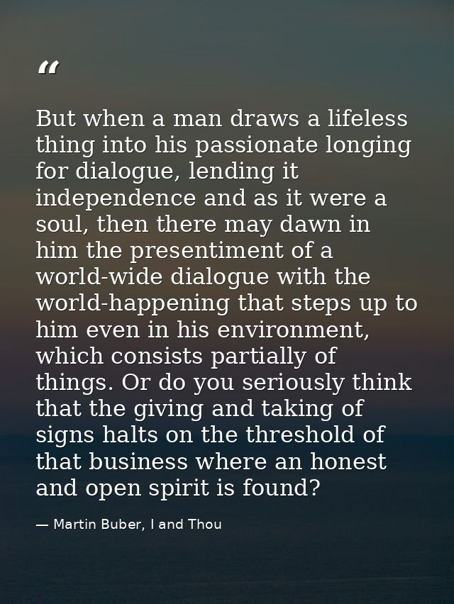 But when a man draws a lifeless thing into his passionate longing for dialogue, lending it independence and as it were a — Martin Buber, I and Thou