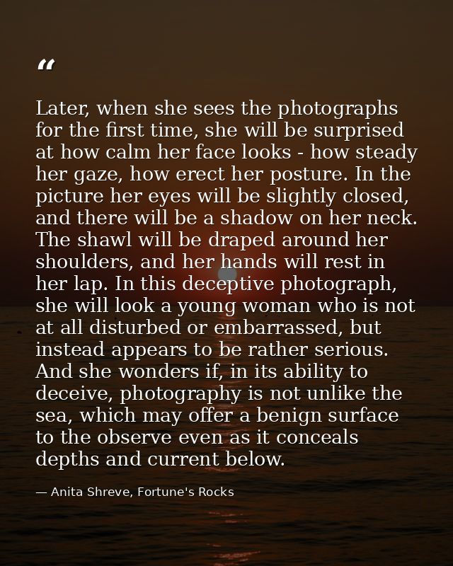 Later, when she sees the photographs for the first time, she will be surprised at how calm her face looks - how steady h — Anita Shreve, Fortune's Rocks