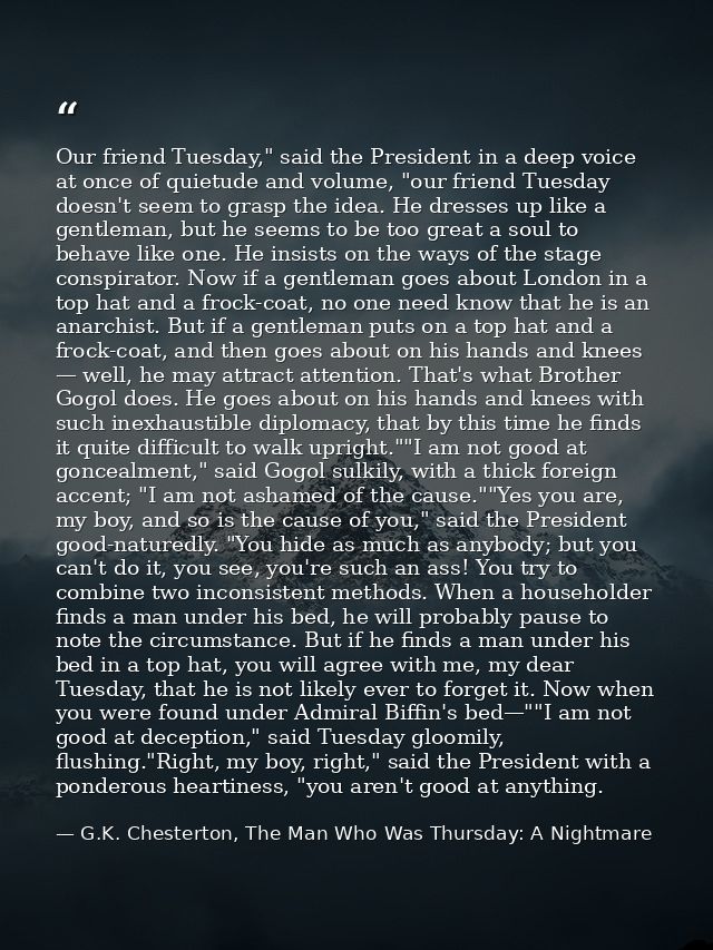 Our friend Tuesday," said the President in a deep voice at once of quietude and volume, "our friend Tuesday doesn't seem — G.K. Chesterton, The Man Who Was Thursday: A Nightmare