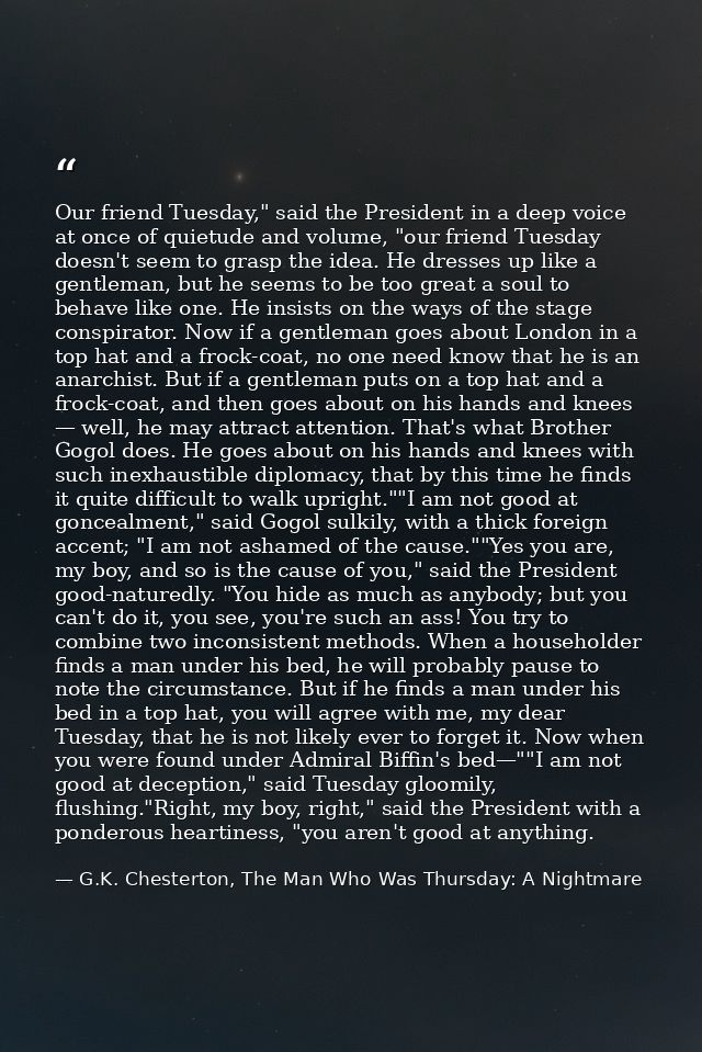 Our friend Tuesday," said the President in a deep voice at once of quietude and volume, "our friend Tuesday doesn't seem — G.K. Chesterton, The Man Who Was Thursday: A Nightmare