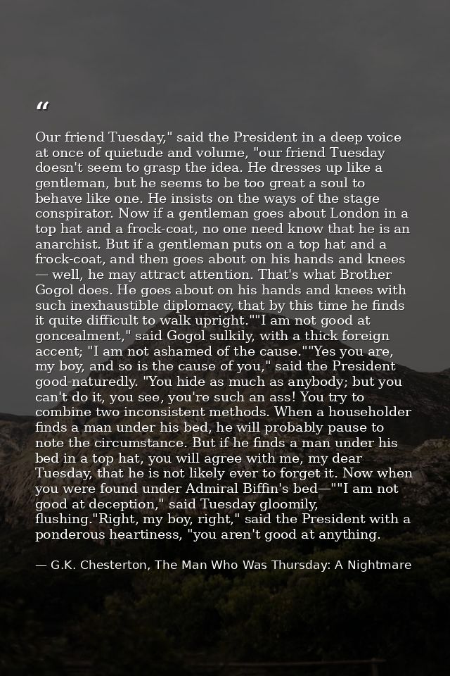 Our friend Tuesday," said the President in a deep voice at once of quietude and volume, "our friend Tuesday doesn't seem — G.K. Chesterton, The Man Who Was Thursday: A Nightmare