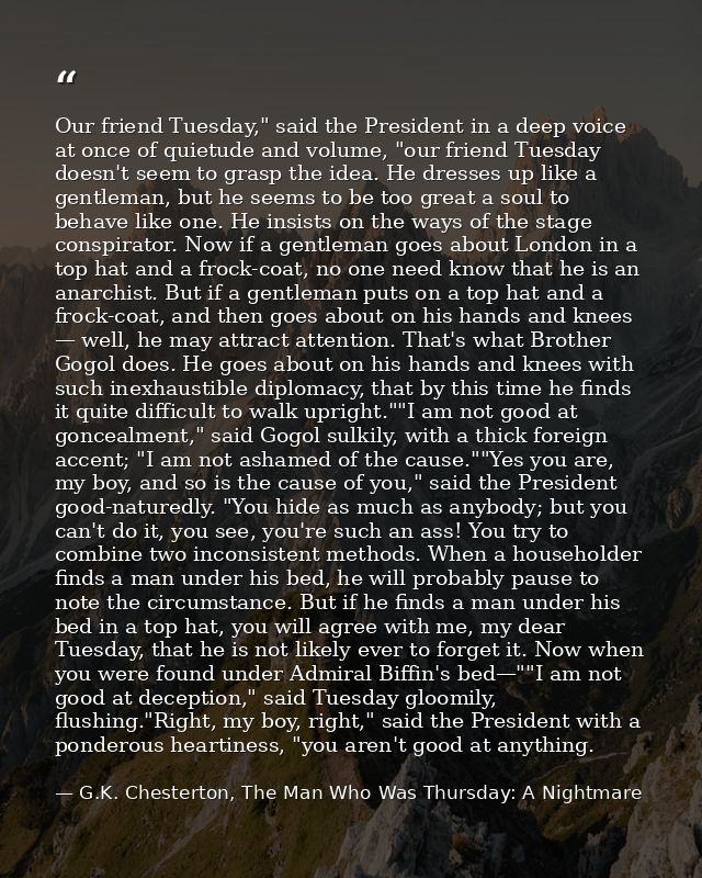 Our friend Tuesday," said the President in a deep voice at once of quietude and volume, "our friend Tuesday doesn't seem — G.K. Chesterton, The Man Who Was Thursday: A Nightmare