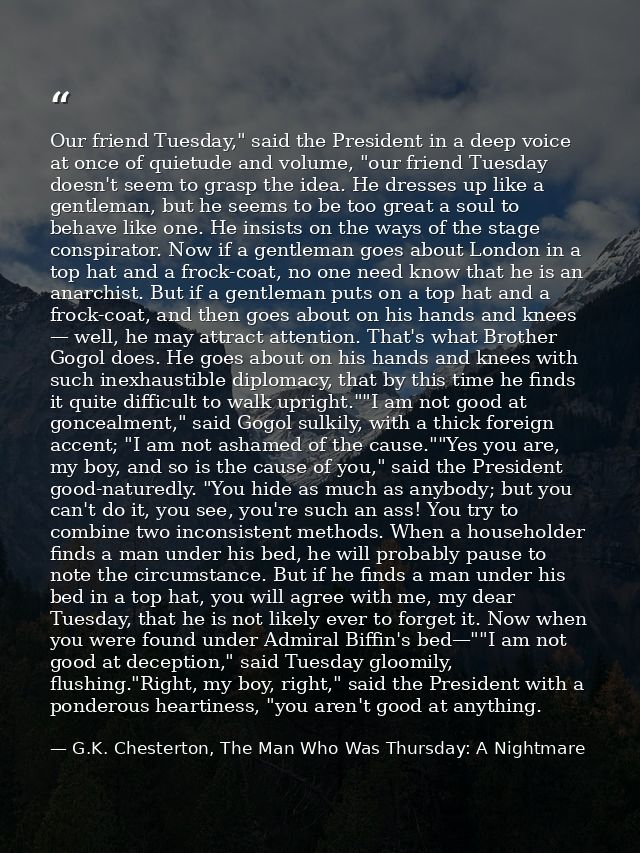 Our friend Tuesday," said the President in a deep voice at once of quietude and volume, "our friend Tuesday doesn't seem — G.K. Chesterton, The Man Who Was Thursday: A Nightmare