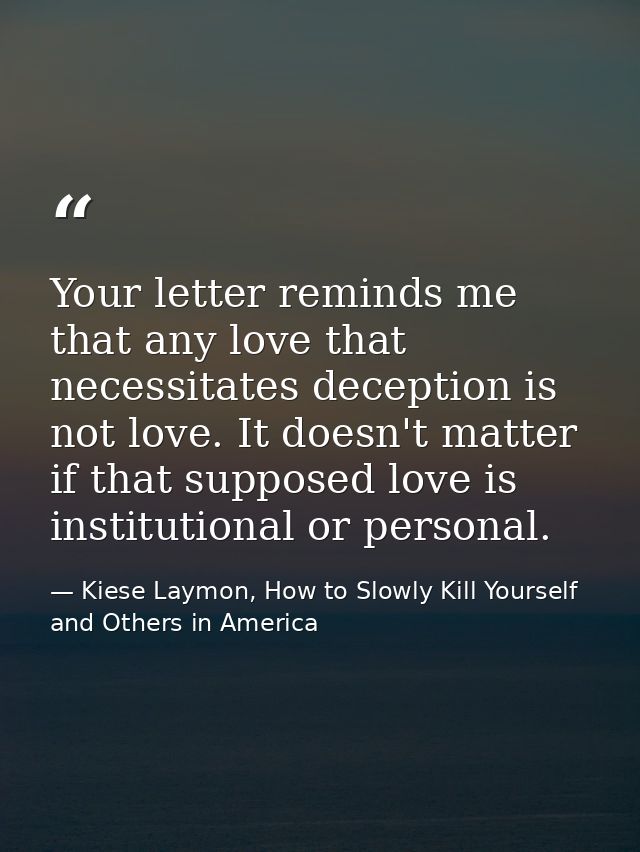 Your letter reminds me that any love that necessitates deception is not love. It doesn't matter if that supposed love is — Kiese Laymon, How to Slowly Kill Yourself and Others in America