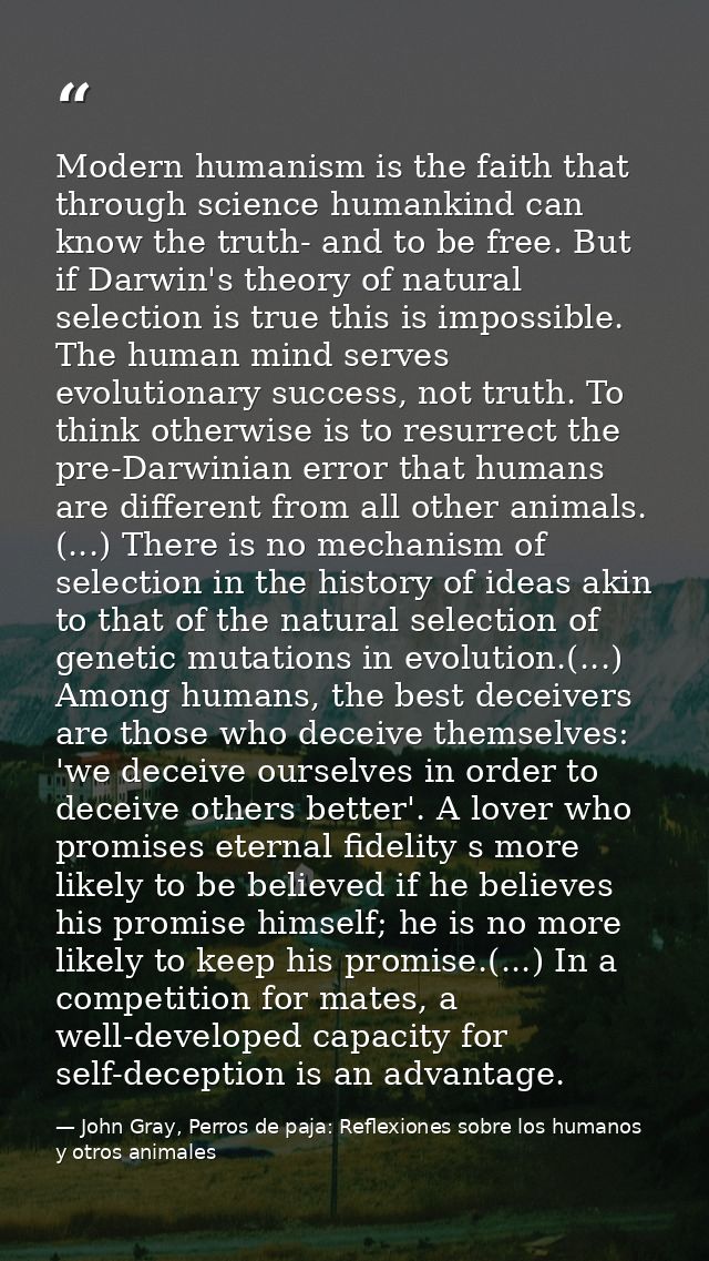 Modern humanism is the faith that through science humankind can know the truth- and to be free. But if Darwin's theory o — John Gray, Perros de paja: Reflexiones sobre los humanos y otros animales