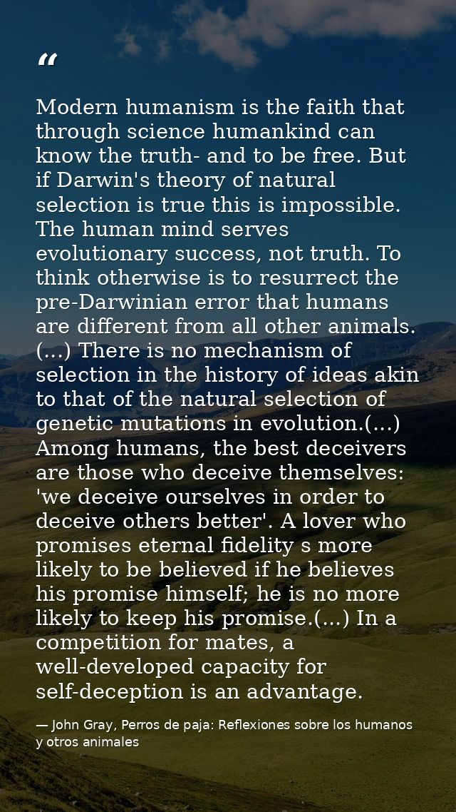 Modern humanism is the faith that through science humankind can know the truth- and to be free. But if Darwin's theory o — John Gray, Perros de paja: Reflexiones sobre los humanos y otros animales