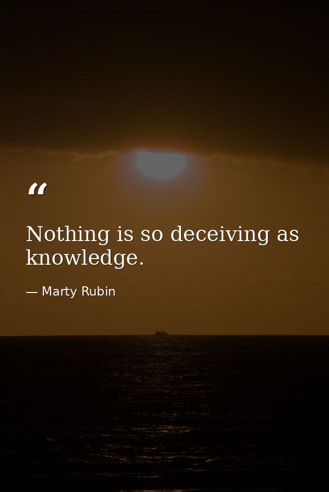 Nothing is so deceiving as knowledge. — Marty Rubin