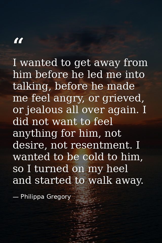 I wanted to get away from him before he led me into talking, before he made me feel angry, or grieved, or jealous all ov — Philippa Gregory