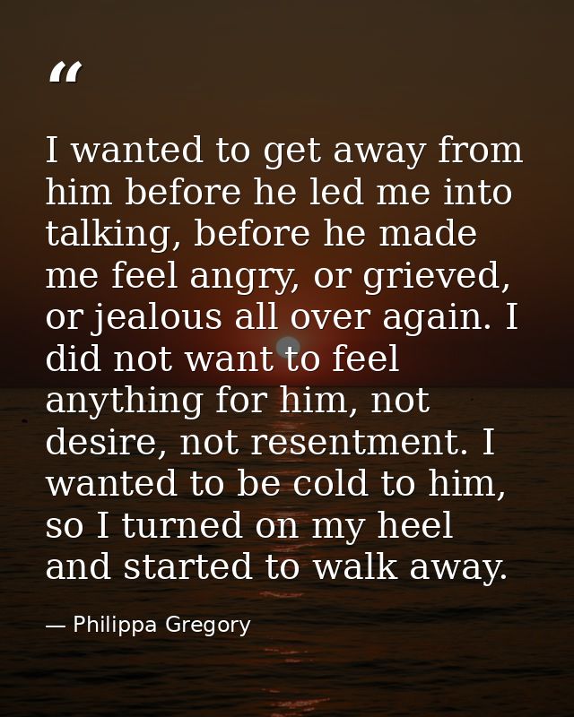I wanted to get away from him before he led me into talking, before he made me feel angry, or grieved, or jealous all ov — Philippa Gregory