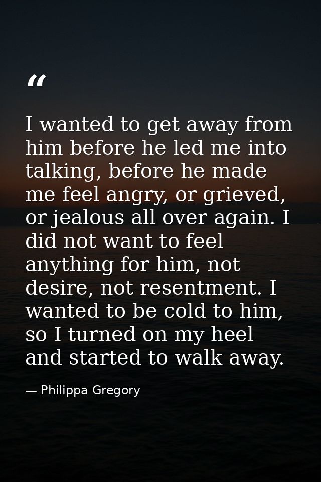 I wanted to get away from him before he led me into talking, before he made me feel angry, or grieved, or jealous all ov — Philippa Gregory