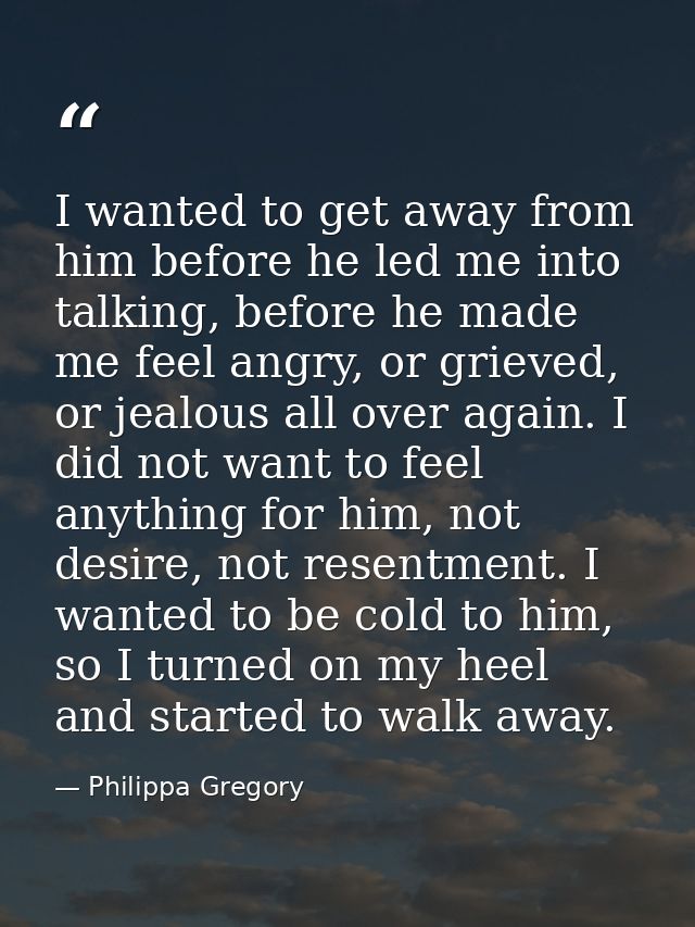 I wanted to get away from him before he led me into talking, before he made me feel angry, or grieved, or jealous all ov — Philippa Gregory
