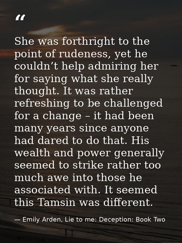She was forthright to the point of rudeness, yet he couldn’t help admiring her for saying what she really thought. It wa — Emily Arden, Lie to me: Deception: Book Two