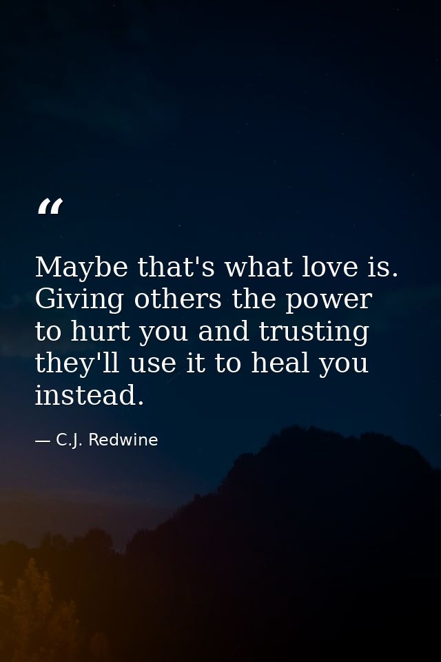 Maybe that's what love is. Giving others the power to hurt you and trusting they'll use it to heal you instead. — C.J. Redwine