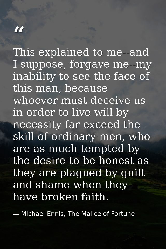 This explained to me--and I suppose, forgave me--my inability to see the face of this man, because whoever must deceive  — Michael Ennis, The Malice of Fortune