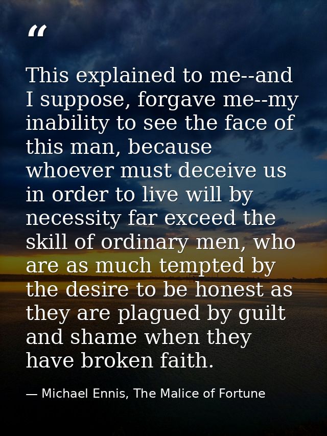 This explained to me--and I suppose, forgave me--my inability to see the face of this man, because whoever must deceive  — Michael Ennis, The Malice of Fortune