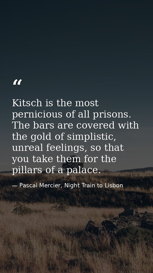Kitsch is the most pernicious of all prisons. The bars are covered with the gold of simplistic, unreal feelings, so that — Pascal Mercier, Night Train to Lisbon