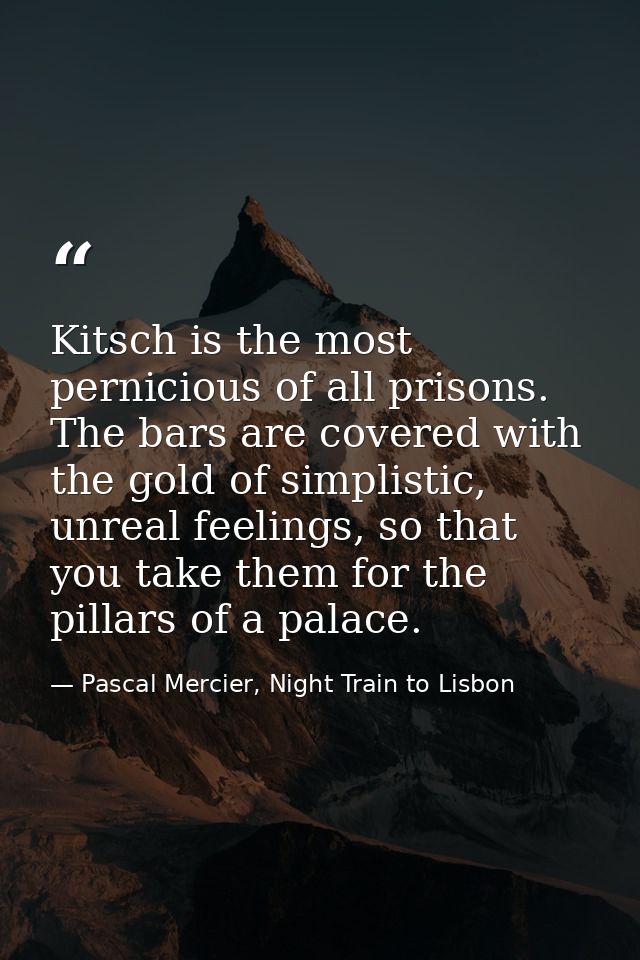 Kitsch is the most pernicious of all prisons. The bars are covered with the gold of simplistic, unreal feelings, so that — Pascal Mercier, Night Train to Lisbon