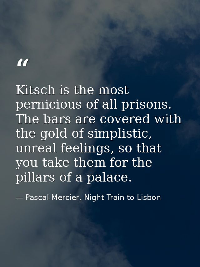 Kitsch is the most pernicious of all prisons. The bars are covered with the gold of simplistic, unreal feelings, so that — Pascal Mercier, Night Train to Lisbon