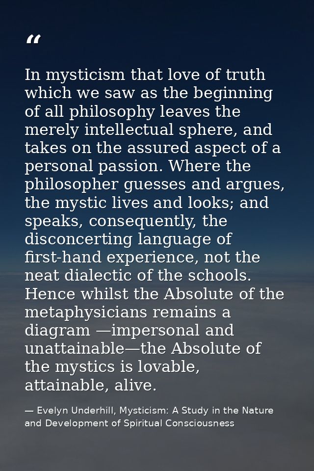 In mysticism that love of truth which we saw as the beginning of all philosophy leaves the merely intellectual sphere, a — Evelyn Underhill, Mysticism: A Study in the Nature and Development of Spiritual Consciousness