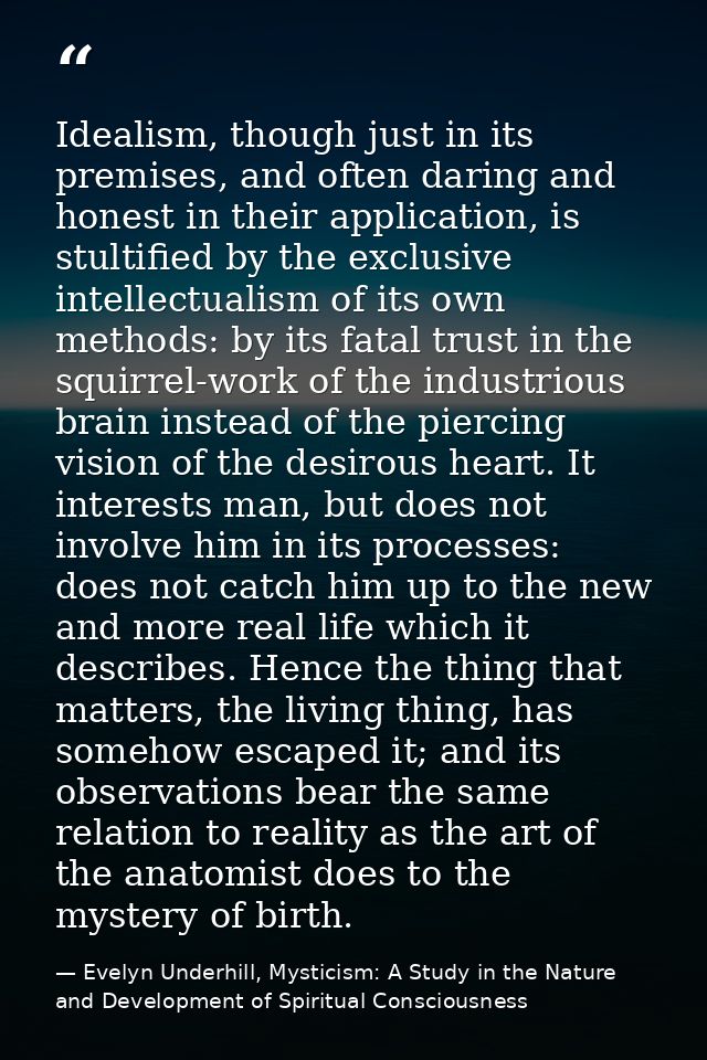Idealism, though just in its premises, and often daring and honest in their application, is stultified by the exclusive  — Evelyn Underhill, Mysticism: A Study in the Nature and Development of Spiritual Consciousness
