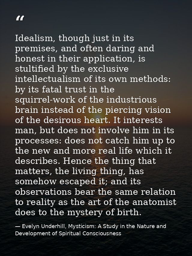 Idealism, though just in its premises, and often daring and honest in their application, is stultified by the exclusive  — Evelyn Underhill, Mysticism: A Study in the Nature and Development of Spiritual Consciousness