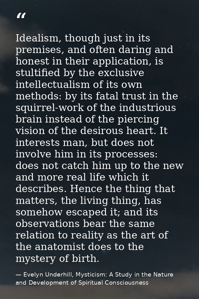 Idealism, though just in its premises, and often daring and honest in their application, is stultified by the exclusive  — Evelyn Underhill, Mysticism: A Study in the Nature and Development of Spiritual Consciousness